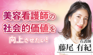 美容看護師のロールモデルとなり、社会的価値を向上させたい！【藤尾有紀 / 看護師】