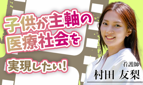 子どもが主軸の医療社会を実現したい！【村田 友梨 / 看護師】