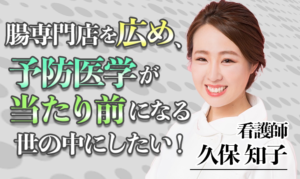 腸専門店を広め、予防医学が当たり前になる世の中にしたい！【久保 知子 / 看護師】