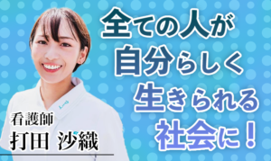 全ての人が自分らしく生きられる社会に！【打田 沙織 / 看護師】