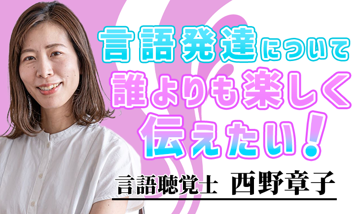 言語発達について誰よりも楽しく伝えたい！【西野 章子 / 言語聴覚士】