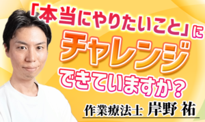 「本当にやりたいこと」にチャレンジできていますか？【岸野 祐 / 作業療法士】