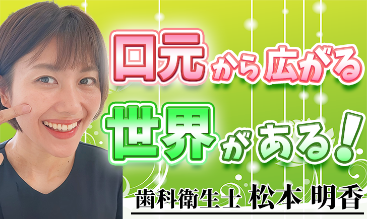 口元から広がる世界がある！【松本 明香 / 歯科衛生士】